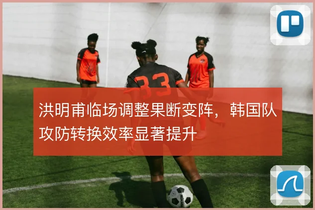 洪明甫临场调整果断变阵,韩国队攻防转换效率显著提升