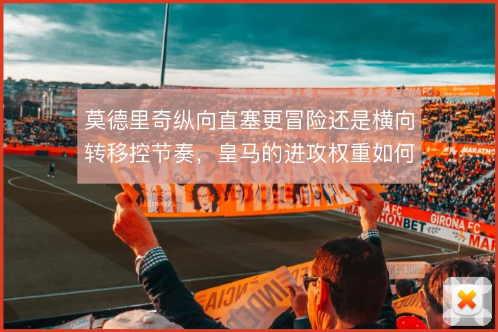 莫德里奇纵向直塞更冒险还是横向转移控节奏,皇马的进攻权重如何分配