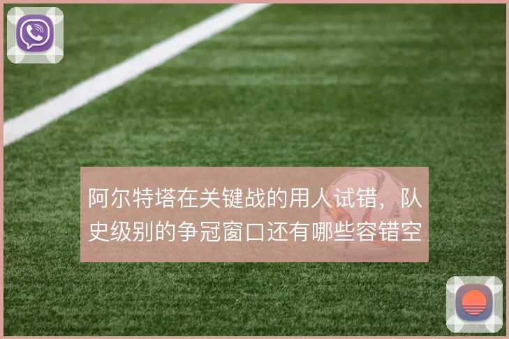 阿尔特塔在关键战的用人试错,队史级别的争冠窗口还有哪些容错空间