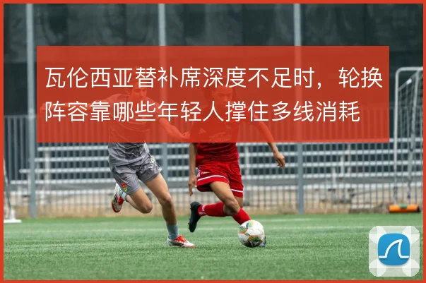 瓦伦西亚替补席深度不足时，轮换阵容靠哪些年轻人撑住多线消耗