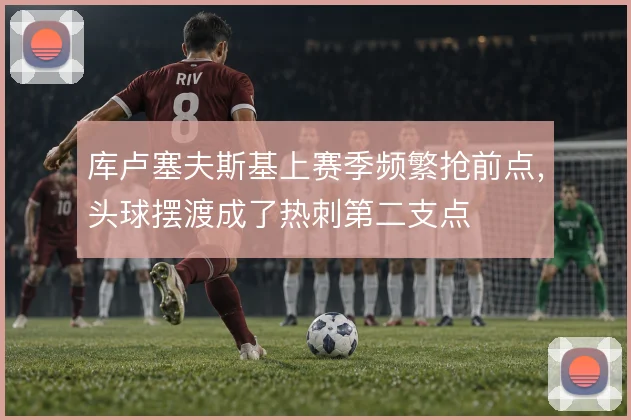 库卢塞夫斯基上赛季频繁抢前点，头球摆渡成了热刺第二支点