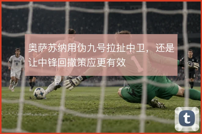 奥萨苏纳用伪九号拉扯中卫，还是让中锋回撤策应更有效