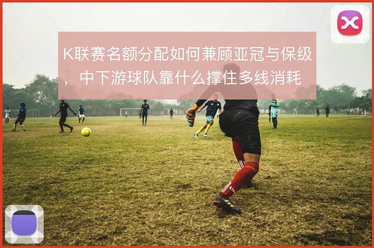 K联赛名额分配如何兼顾亚冠与保级,中下游球队靠什么撑住多线消耗