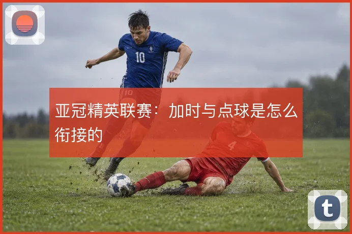 亚冠精英联赛：加时与点球是怎么衔接的