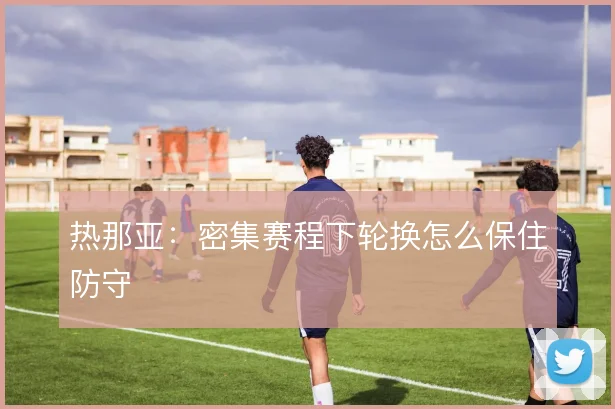 热那亚：密集赛程下轮换怎么保住防守