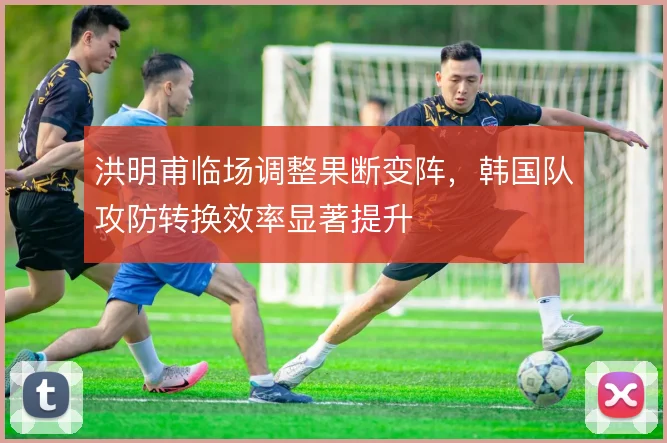 洪明甫临场调整果断变阵,韩国队攻防转换效率显著提升