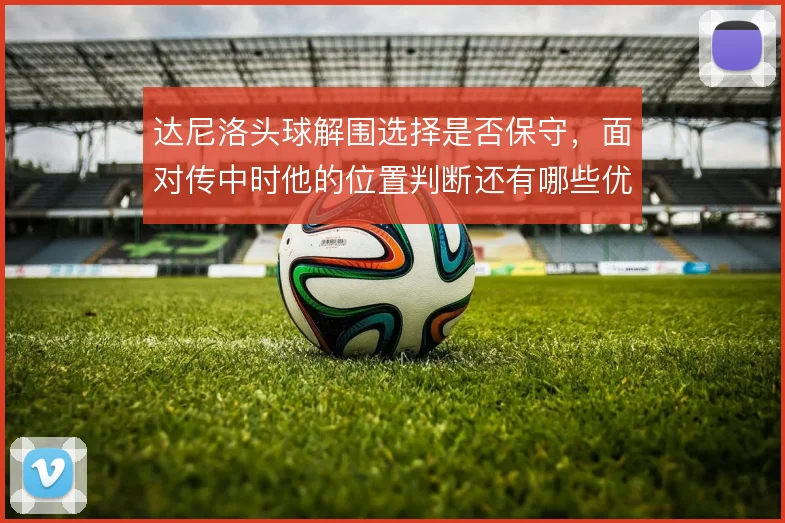 达尼洛头球解围选择是否保守,面对传中时他的位置判断还有哪些优化可能