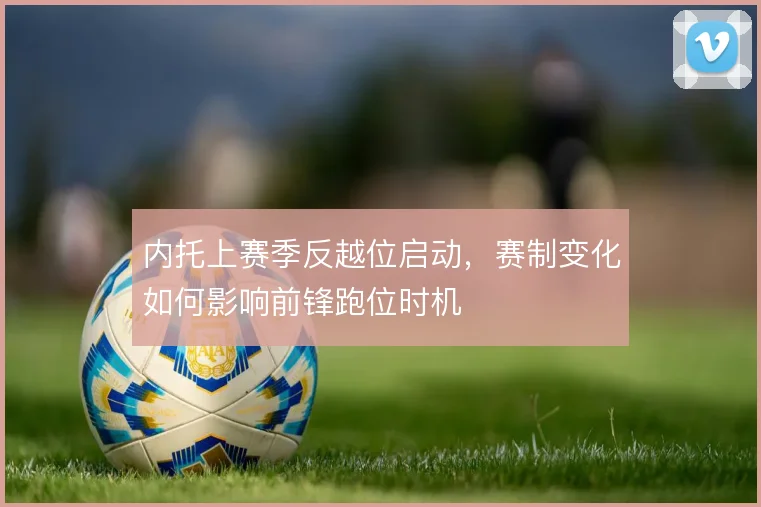 内托上赛季反越位启动,赛制变化如何影响前锋跑位时机