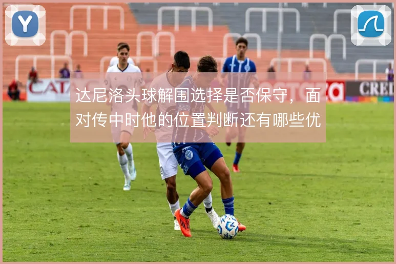 达尼洛头球解围选择是否保守，面对传中时他的位置判断还有哪些优化可能