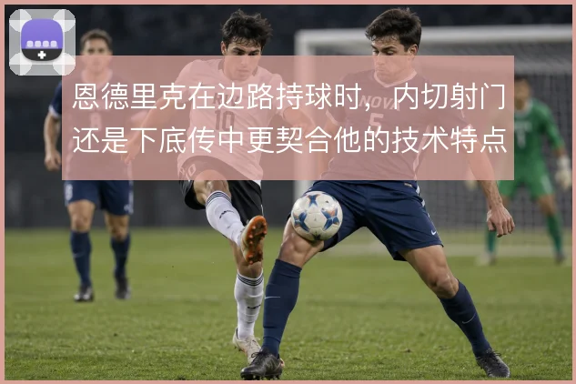 恩德里克在边路持球时，内切射门还是下底传中更契合他的技术特点