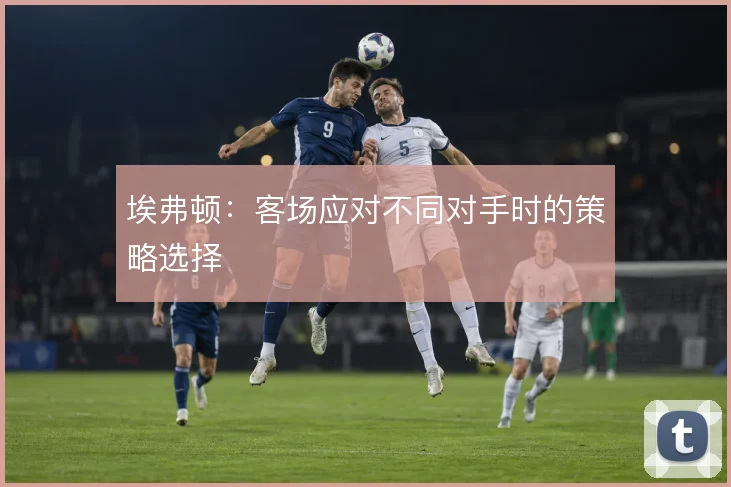 埃弗顿：客场应对不同对手时的策略选择