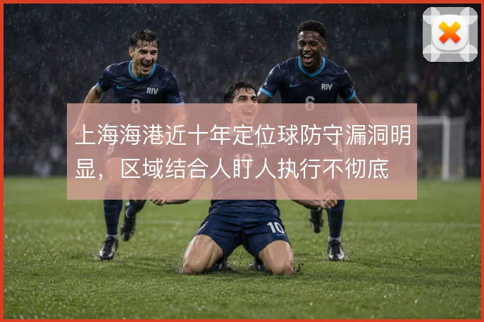 上海海港近十年定位球防守漏洞明显，区域结合人盯人执行不彻底