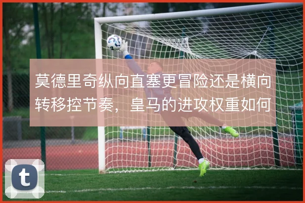 莫德里奇纵向直塞更冒险还是横向转移控节奏,皇马的进攻权重如何分配