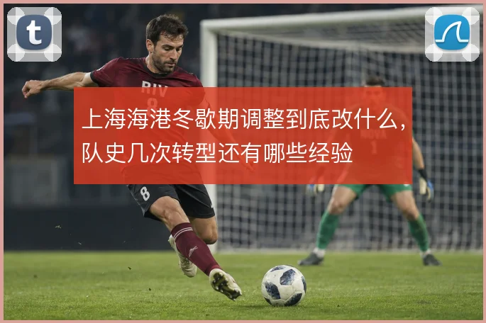 上海海港冬歇期调整到底改什么，队史几次转型还有哪些经验