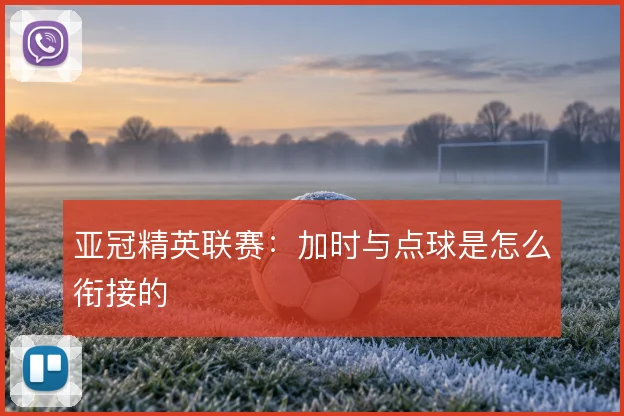 亚冠精英联赛：加时与点球是怎么衔接的