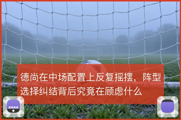 德尚在中场配置上反复摇摆，阵型选择纠结背后究竟在顾虑什么