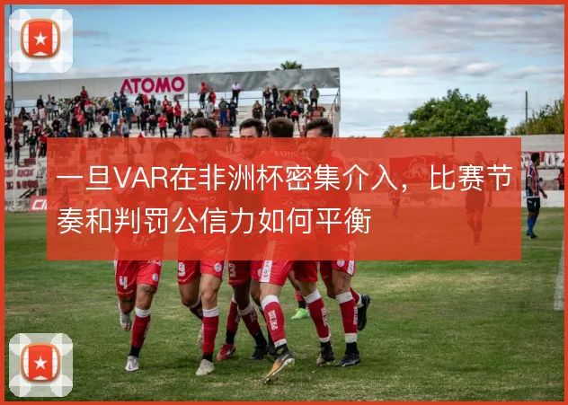 一旦VAR在非洲杯密集介入，比赛节奏和判罚公信力如何平衡
