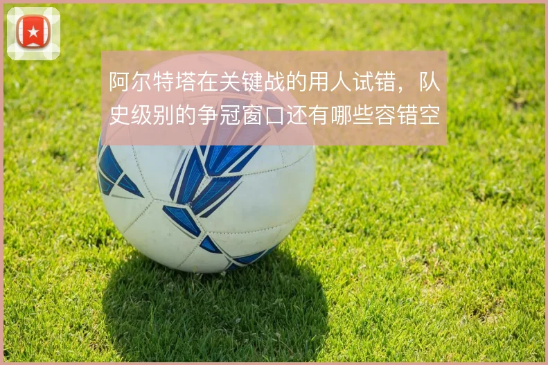 阿尔特塔在关键战的用人试错,队史级别的争冠窗口还有哪些容错空间