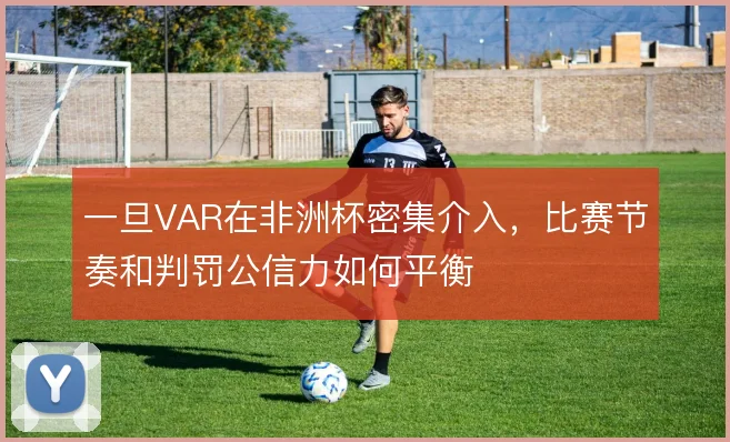 一旦VAR在非洲杯密集介入，比赛节奏和判罚公信力如何平衡